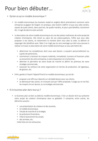 Pour bien débuter…
• Qu’est-ce qu’un modèle économique ?
• Un modèle économique (ou business model en anglais) décrit précisément comment votre
entreprise va gagner de l'argent. En pratique, cela revient à définir ce que vous allez vendre,
auprès de quels clients, dans quel but, de quelle manière, et pour quel bénéfice. Autrement
dit, il s’agit de décrire votre activité.
• La description de votre modèle économique est une des pièces maîtresses de votre projet de
création d’entreprise. Elle remet au cœur de vos préoccupations, l’offre que vous allez
proposer à vos clients, et notamment la manière dont vous allez la créer, la délivrer et
engranger des bénéfices avec. Mais il ne s’agit pas du seul avantage qui doit vous pousser à
réaliser ce travail, la description de votre modèle économique va vous permettre de :
• déterminer les compétences dont vous avez besoin, à acquérir personnellement ou
auprès de partenaires,
• commencer à recenser les moyens matériels, immatériels, humains et financiers utiles
au lancement de votre entreprise, à votre disposition et à rechercher,
• délimiter le périmètre de votre étude de marché et définir les prémices de votre
stratégie commerciale,
• esquisser les contours de votre organisation en termes de production, de logistique,
de gestion, etc.
• Enfin, gardez à l’esprit l’objectif final d’un modèle économique, qui est de :
• proposer une offre qui répond à un véritable besoin pour vos clients,
• se démarquer des autres, en innovant soit par l’offre proposée, l’usage qui en est fait,
les moyens mis en œuvre, ou la stratégie commerciale.
• Et le business plan dans tout ça ?
• Le business plan va bien au-delà du modèle économique. C’est un dossier écrit qui présente
votre projet de création d’entreprise dans sa globalité. Il comporte, entre autres, les
éléments suivants :
• une présentation du créateur et des associés,
• le modèle économique,
• l’étude de marché et la stratégie,
• les prévisions financières,
• l’état d’avancement du projet,
• des annexes, etc.
Cette liste est non exhaustive.
2Décrire son modèle économique
 