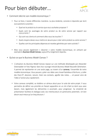 Pour bien débuter…
• Comment décrire son modèle économique ?
• Pour ce faire, il existe différentes manières. La plus évidente, consiste à répondre par écrit
aux questions suivantes :
• Quel est le produit ou le service que vous souhaitez proposer ?
• Quels sont les avantages de votre produit ou de votre service par rapport aux
concurrents ?
• Qui sont vos clients et comment allez-vous les toucher ?
• Quels moyens devez-vous mettre en œuvre pour créer votre produit ou votre service ?
• Quelles sont les principales dépenses et recettes générées par votre activité ?
• Mais vous pouvez également « dessiner » votre modèle économique, en utilisant par
exemple le Business Model Canvas, aujourd’hui largement répandu.
• Qu’est-ce que le Business Model Canvas ?
• L’utilisation du Business Model Canvas repose sur une méthode développée par Alexander
Osterwalder et Yves Pigneur dans leur ouvrage intitulé Business Model Nouvelle Génération.
Il permet de représenter en une seule page, au travers d’un canevas, l’ensemble de votre
modèle économique. Vous pouvez y jeter vos idées sans travail fastidieux d’écriture, y coller
des Post-it®, dessiner, raturer, lister vos contacts, agrafer des notes, ... et passer ainsi de
l’idée à l’action plus rapidement.
• Votre canevas complété, se révélera un sérieux atout pour la suite de votre projet. Il vous
permettra de définir vos priorités en faisant apparaître en un clin d’œil ce dont vous avez
besoin, mais également les démarches à accomplir, pour progresser. Sa simplicité de
présentation facilitera le dialogue avec vos interlocuteurs et partenaires potentiels. Un bon
dessin vaut mieux qu’un long discours !
3Décrire son modèle économique
 