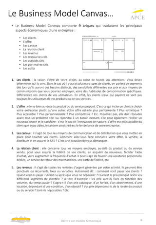 Le Business Model Canvas…
• Le Business Model Canevas comporte 9 briques qui traduisent les principaux
aspects économiques d’une entreprise :
• Les clients
• L’offre
• Les canaux
• La relation client
• Les revenus
• Les ressources clés
• Les activités clés
• Les partenaires clés
• Les coûts
1. Les clients : la raison d’être de votre projet, au cœur de toutes vos attentions. Vous devez
déterminer qui ils sont. Dans le cas où il y aurait plusieurs types de clients, on parlera de segments
dès lors qu’ils auront des besoins distincts, des sensibilités différentes aux prix et aux moyens de
communication que vous pourrez employer, voire des habitudes de consommation spécifiques.
Différenciez vos clients de vos utilisateurs. En effet, les clients (ceux qui payent) ne sont pas
toujours les utilisateurs de vos produits ou de vos services.
2. L’offre : elle va bien au-delà du produit ou du service proposé. C’est ce qui incite un client à choisir
votre entreprise plutôt qu’une autre. Votre offre est-elle plus performante ? Plus esthétique ?
Plus accessible ? Plus personnalisable ? Plus compétitive ? Etc. N’oubliez pas, elle doit résoudre
avant tout un problème réel ou répondre à un besoin existant. Elle peut également révéler un
nouveau besoin et le satisfaire : c’est le cas de l’innovation de rupture. L’offre est indissociable du
client que vous ciblez, le tandem ainsi créé est le fer de lance de votre entreprise.
3. Les canaux : il s’agit de tous les moyens de communication et de distribution que vous mettez en
place pour toucher vos clients. Comment allez-vous faire connaître votre offre, la vendre, la
distribuer et en assurer le SAV ? C’est une occasion de vous démarquer.
4. La relation client : elle concerne tous les moyens employés, au-delà du produit ou du service
vendu, pour vous assurer la fidélité de vos clients, en acquérir de nouveaux, faciliter l’acte
d’achat, voire augmenter la fréquence d’achat. Il peut s’agir de fournir une assistance personnelle
dédiée, un service de retour des marchandises, une carte de fidélité, etc.
5. Les revenus : il s’agit de toutes les rentrées d’argent générées par votre activité. Ils peuvent être
ponctuels ou récurrents, fixes ou variables. Autrement dit : comment vont payer vos clients ?
Quand vont-ils payer ? Avant ou après que vous ne dépensiez ? Quel est le prix pratiqué selon vos
différents segments de clientèle ? A titre d’exemple : les prix sont-ils fixés en fonction des
volumes, du temps passé ? S’agira-t-il d’un prix catalogue, d’un forfait, d’un abonnement, d’une
location, dépendant d’une condition, d’un objectif ? Vos prix dépendent-ils de la rareté du produit
ou du service ? Sont-ils négociables ? Etc.
4Décrire son modèle économique
 