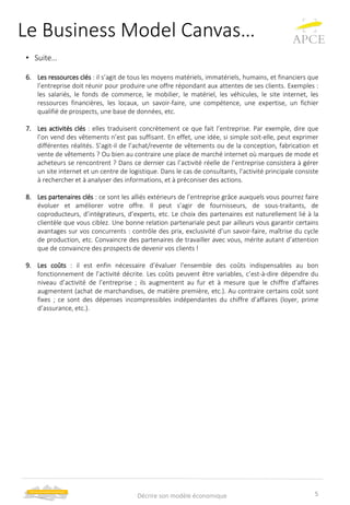 Le Business Model Canvas…
• Suite…
6. Les ressources clés : il s’agit de tous les moyens matériels, immatériels, humains, et financiers que
l’entreprise doit réunir pour produire une offre répondant aux attentes de ses clients. Exemples :
les salariés, le fonds de commerce, le mobilier, le matériel, les véhicules, le site internet, les
ressources financières, les locaux, un savoir-faire, une compétence, une expertise, un fichier
qualifié de prospects, une base de données, etc.
7. Les activités clés : elles traduisent concrètement ce que fait l’entreprise. Par exemple, dire que
l’on vend des vêtements n’est pas suffisant. En effet, une idée, si simple soit-elle, peut exprimer
différentes réalités. S’agit-il de l’achat/revente de vêtements ou de la conception, fabrication et
vente de vêtements ? Ou bien au contraire une place de marché internet où marques de mode et
acheteurs se rencontrent ? Dans ce dernier cas l’activité réelle de l’entreprise consistera à gérer
un site internet et un centre de logistique. Dans le cas de consultants, l’activité principale consiste
à rechercher et à analyser des informations, et à préconiser des actions.
8. Les partenaires clés : ce sont les alliés extérieurs de l’entreprise grâce auxquels vous pourrez faire
évoluer et améliorer votre offre. Il peut s’agir de fournisseurs, de sous-traitants, de
coproducteurs, d’intégrateurs, d’experts, etc. Le choix des partenaires est naturellement lié à la
clientèle que vous ciblez. Une bonne relation partenariale peut par ailleurs vous garantir certains
avantages sur vos concurrents : contrôle des prix, exclusivité d’un savoir-faire, maîtrise du cycle
de production, etc. Convaincre des partenaires de travailler avec vous, mérite autant d’attention
que de convaincre des prospects de devenir vos clients !
9. Les coûts : il est enfin nécessaire d’évaluer l’ensemble des coûts indispensables au bon
fonctionnement de l’activité décrite. Les coûts peuvent être variables, c’est-à-dire dépendre du
niveau d’activité de l’entreprise ; ils augmentent au fur et à mesure que le chiffre d’affaires
augmentent (achat de marchandises, de matière première, etc.). Au contraire certains coût sont
fixes ; ce sont des dépenses incompressibles indépendantes du chiffre d’affaires (loyer, prime
d’assurance, etc.).
5Décrire son modèle économique
 