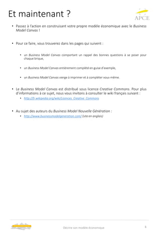 Et maintenant ?
• Passez à l’action en construisant votre propre modèle économique avec le Business
Model Canvas !
• Pour ce faire, vous trouverez dans les pages qui suivent :
• un Business Model Canvas comportant un rappel des bonnes questions à se poser pour
chaque brique,
• un Business Model Canvas entièrement complété en guise d’exemple,
• un Business Model Canvas vierge à imprimer et à compléter vous-même.
• Le Business Model Canvas est distribué sous licence Creative Commons. Pour plus
d’informations à ce sujet, nous vous invitons à consulter le wiki français suivant :
• http://fr.wikipedia.org/wiki/Licences_Creative_Commons
• Au sujet des auteurs du Business Model Nouvelle Génération :
• http://www.businessmodelgeneration.com/ (site en anglais)
6Décrire son modèle économique
 