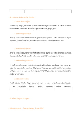 Mégane Forestier – Toile de Marque – février 2017
III Les contraintes du projet
3.1 Site multilingue
Pour chaque langue, détaillez si vous voulez l’activer pour l’ensemble du site et comment
vous souhaitez travailler la traduction (agence extérieure, plugin, etc).
3.2 Charte graphique
Noter ici l’existence ou non d’une charte graphique et joignez-la à votre cahier des charges si
elle existe. Si elle n’existe pas, il vous faudra la faire ici ET sur un document à part.
3.3 Charte éditoriale
Noter ici l’existence ou non d’une charte éditoriale et joignez-la à votre cahier des charges si
elle existe. Si elle n’existe pas, il vous faudra la faire ici ET sur un document à part.
3.4 Mentions juridiques
Il vous faudra ici sûrement contacter un avocat spécialisé dans le web pour vous assurer que
votre site respecte les mentions obligatoires. Mais vous pouvez ici détailler les mentions
juridiques que vous devez travailler : légales, CGV, CGU, etc. Vous pouvez aussi dire où les
mettre sur votre site.
3.5 Les ressources
Dans le tableau, détailler chaque ressource à mettre en place pour parler de votre site web.
Type Description Objectif Cibles Contraintes Budget Existence
IV Planning et budget
 