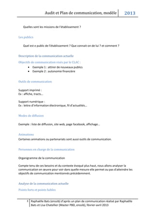 Audit et Plan de communication, modèle                    2013

    Quelles sont les missions de l’établissement ?


Les publics

    Quel est e public de l’établissement ? Que connait-on de lui ? et comment ?


Description de la communication actuelle

Objectifs de communication visés par le CLAC :
        •    Exemple 1 : attirer de nouveaux publics
        •    Exemple 2 : autonomie financière


Outils de communication

Support imprimé :
Ex : affiche, tracts…

Support numérique :
Ex : lettre d’information électronique, fil d’actualités…


Modes de diffusion

Exemple : liste de diffusion, site web, page facebook, affichage…


Animations
Certaines animations ou partenariats sont aussi outils de communication.


Personnes en charge de la communication

Organigramme de la communication

Compte tenu de ces besoins et du contexte évoqué plus haut, nous allons analyser la
communication en œuvre pour voir dans quelle mesure elle permet ou pas d'atteindre les
objectifs de communication mentionnés précédemment.


Analyse de la communication actuelle

Points forts et points faibles


       3 Raphaëlle Bats (enssib) d’après un plan de communication réalisé par Raphaëlle
            Bats et Lisa Chatellier (Master PBD, enssib), février-avril 2013
 