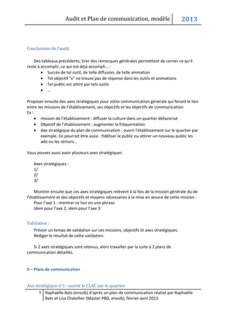 Audit et Plan de communication, modèle                           2013



Conclusions de l’audit

    Des tableaux précédents, tirer des remarques générales permettant de cerner ce qu’il
reste à accomplir, ce qui est déjà accompli… :
        • Succès de tel outil, de telle diffusion, de telle animation
        • Tel objectif "x" ne trouve pas de réponse dans les outils et animations
        • Tel public est attiré par tels outils
        • …

Proposer ensuite des axes stratégiques pour votre communication générale qui feront le lien
entre les missions de l’établissement, ses objectifs et les objectifs de communication.
Ex :
     • mission de l’établissement : diffuser la culture dans un quartier défavorisé
     • Objectif de l’établissement : augmenter la fréquentation
     • Axe stratégique du plan de communication : ouvrir l’établissement sur le quartier par
        exemple. Ce pourrait être aussi : fidéliser le public ou attirer un nouveau public les
        ado ou les séniors…

Vous pouvez aussi avoir plusieurs axes stratégiques

   Axes stratégiques :
   1/
   2/
   3/

    Montrer ensuite que ces axes stratégiques relèvent à la fois de la mission générale du de
l’établissement et des objectifs et moyens nécessaires à la mise en œuvre de cette mission :
    Pour l’axe 1 : montrer ce lien en une phrase
    Idem pour l’axe 2, idem pour l’axe 3


Validation :
   Prévoir un temps de validation sur ces missions, objectifs et axes stratégiques.
   Rédiger le résultat de cette validation.

   Si 2 axes stratégiques sont retenus, alors travailler par la suite à 2 plans de
communication détaillés.


II – Plans de communication


Axe stratégique n°1 : ouvrir le CLAC sur le quartier
      5 Raphaëlle Bats (enssib) d’après un plan de communication réalisé par Raphaëlle
          Bats et Lisa Chatellier (Master PBD, enssib), février-avril 2013
 