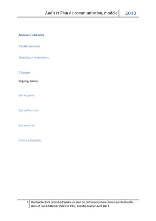 Audit et Plan de communication, modèle                    2013



Annexes (si besoin)


L’établissement


Historique et missions



L'équipe

Organigramme



Les espaces



Les collections



Les services



L'offre culturelle




      9 Raphaëlle Bats (enssib) d’après un plan de communication réalisé par Raphaëlle
           Bats et Lisa Chatellier (Master PBD, enssib), février-avril 2013
 