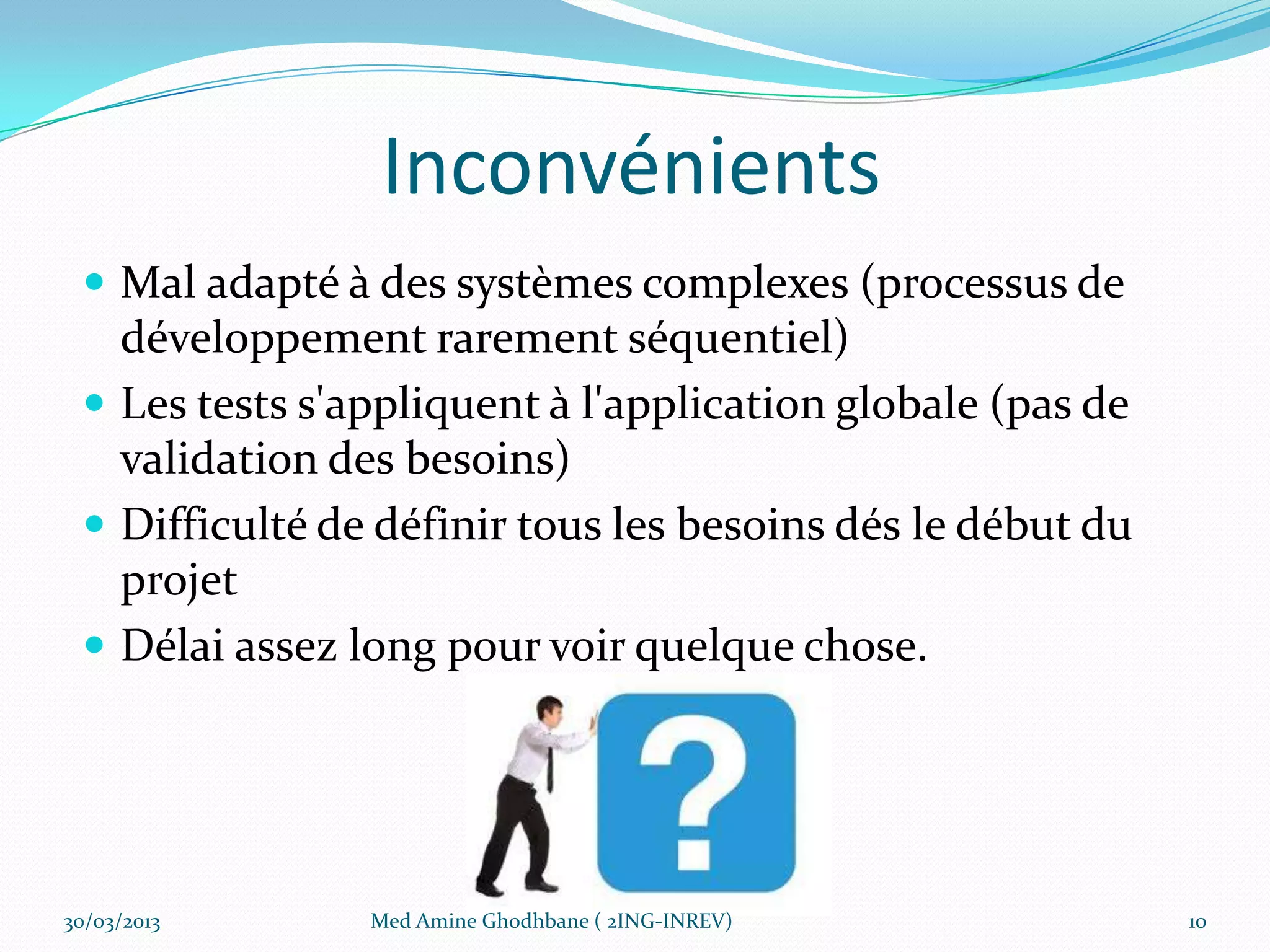 Inconvénients
  Mal adapté à des systèmes complexes (processus de
   développement rarement séquentiel)
  Les tests s'appliquent à l'application globale (pas de
   validation des besoins)
  Difficulté de définir tous les besoins dés le début du
   projet
  Délai assez long pour voir quelque chose.




30/03/2013      Med Amine Ghodhbane ( 2ING-INREV)           10
 