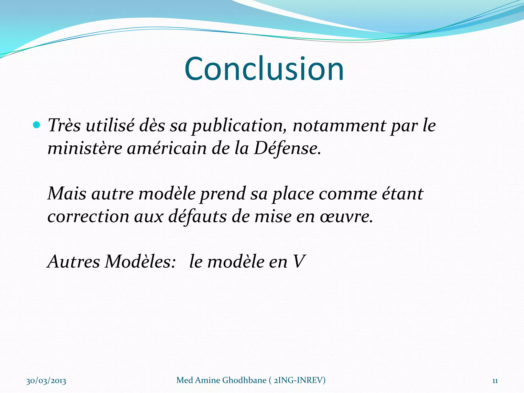 Conclusion
  Très utilisé dès sa publication, notamment par le
     ministère américain de la Défense.

     Mais autre modèle prend sa place comme étant
     correction aux défauts de mise en œuvre.

     Autres Modèles: le modèle en V




30/03/2013          Med Amine Ghodhbane ( 2ING-INREV)   11
 