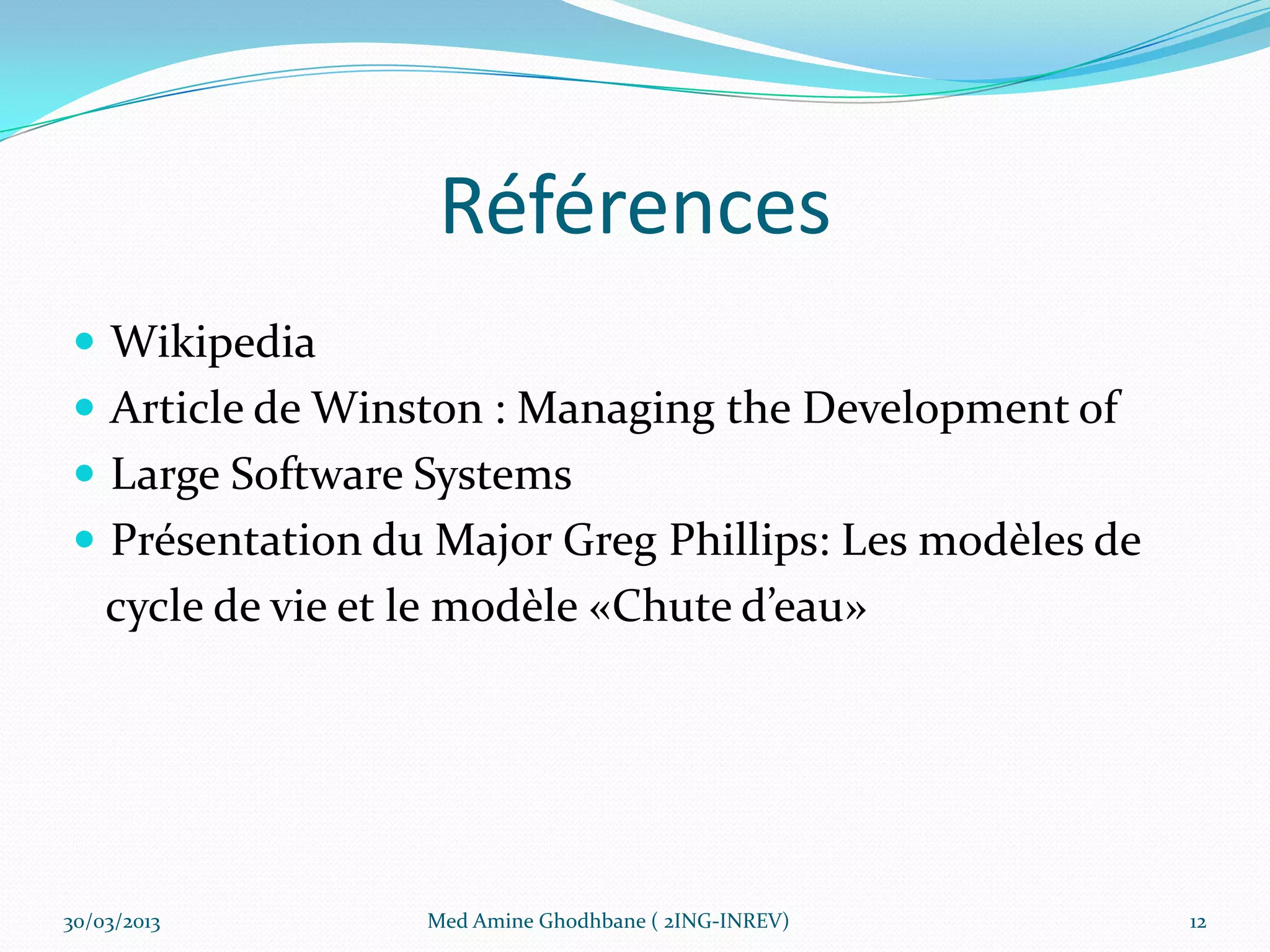 Références
 Wikipedia
 Article de Winston : Managing the Development of
 Large Software Systems
 Présentation du Major Greg Phillips: Les modèles de
    cycle de vie et le modèle «Chute d’eau»




30/03/2013          Med Amine Ghodhbane ( 2ING-INREV)   12
 