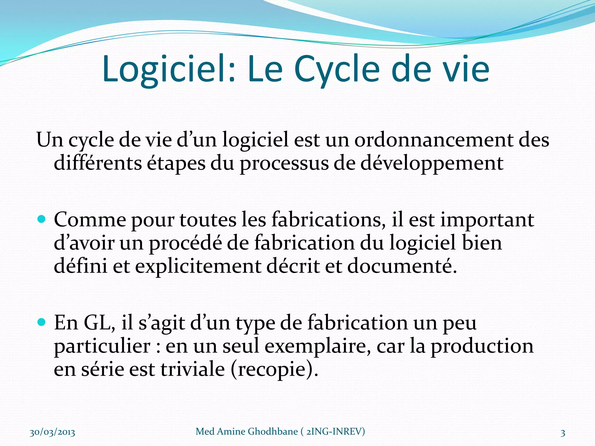 Logiciel: Le Cycle de vie
 Un cycle de vie d’un logiciel est un ordonnancement des
  différents étapes du processus de développement

  Comme pour toutes les fabrications, il est important
     d’avoir un procédé de fabrication du logiciel bien
     défini et explicitement décrit et documenté.

  En GL, il s’agit d’un type de fabrication un peu
     particulier : en un seul exemplaire, car la production
     en série est triviale (recopie).

30/03/2013          Med Amine Ghodhbane ( 2ING-INREV)         3
 