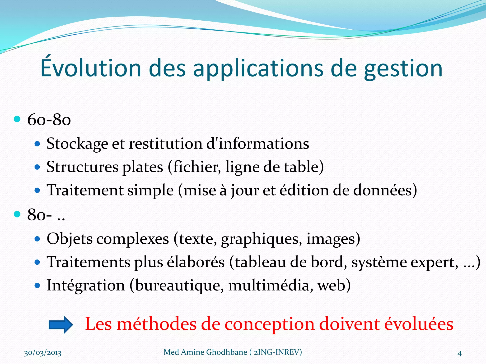 Évolution des applications de gestion
 60-80
    Stockage et restitution d'informations
    Structures plates (fichier, ligne de table)
    Traitement simple (mise à jour et édition de données)
 80- ..
    Objets complexes (texte, graphiques, images)
    Traitements plus élaborés (tableau de bord, système expert, ...)
    Intégration (bureautique, multimédia, web)

              Les méthodes de conception doivent évoluées
 30/03/2013            Med Amine Ghodhbane ( 2ING-INREV)         4
 