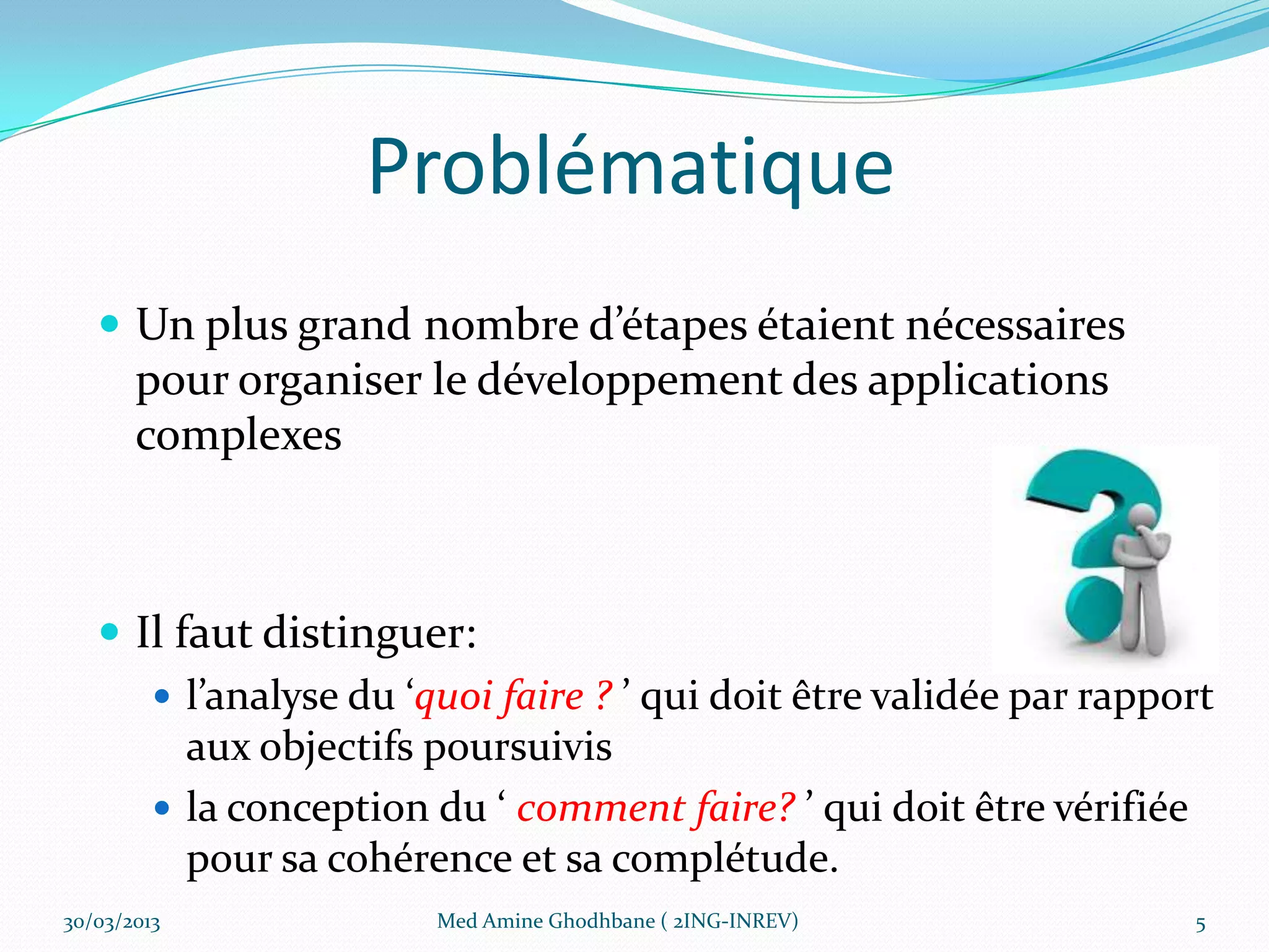 Problématique
    Un plus grand nombre d’étapes étaient nécessaires
       pour organiser le développement des applications
       complexes



    Il faut distinguer:
       l’analyse du ‘quoi faire ? ’ qui doit être validée par rapport
         aux objectifs poursuivis
       la conception du ‘ comment faire? ’ qui doit être vérifiée
         pour sa cohérence et sa complétude.
30/03/2013             Med Amine Ghodhbane ( 2ING-INREV)            5
 