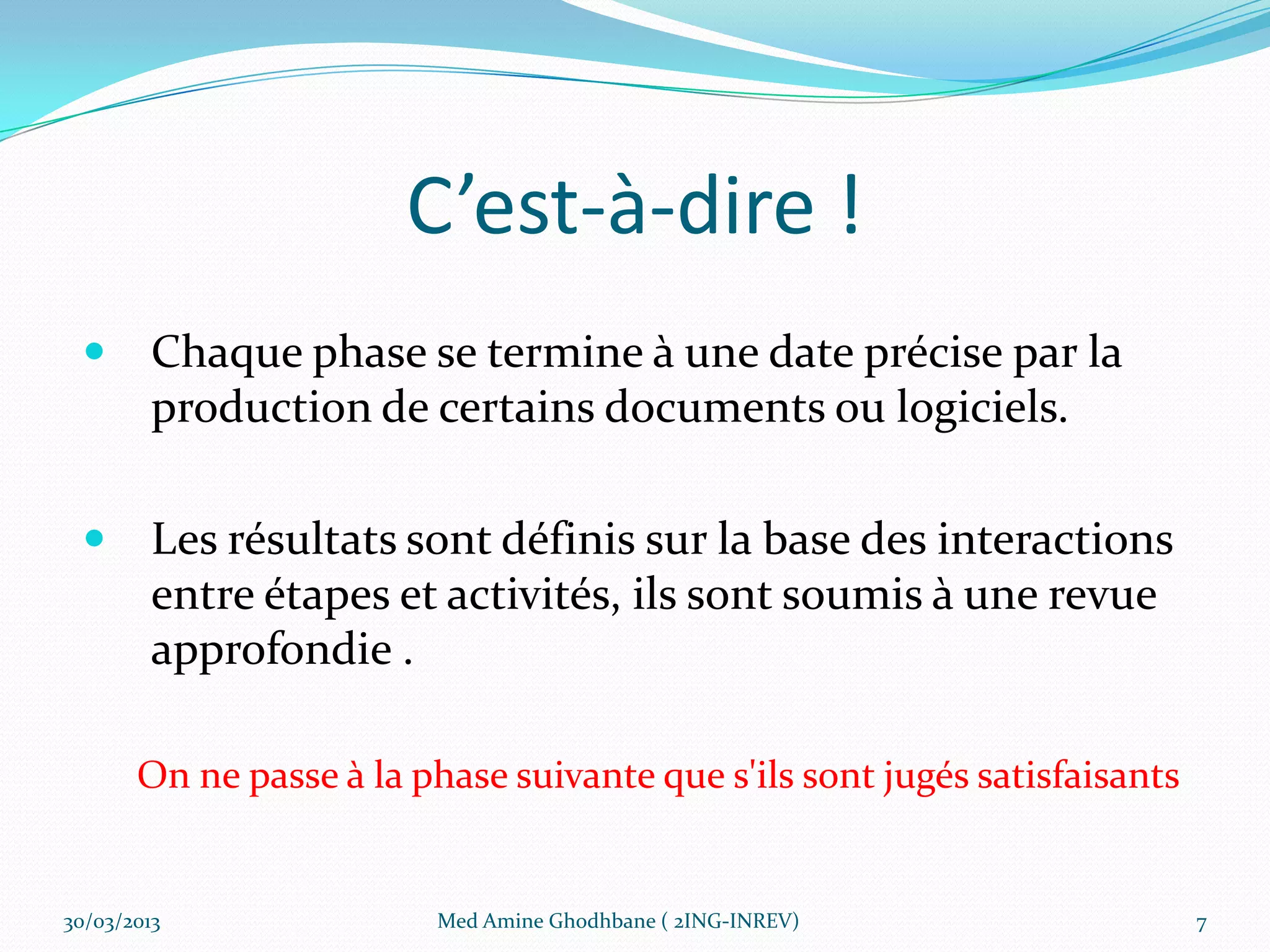 C’est-à-dire !
        Chaque phase se termine à une date précise par la
         production de certains documents ou logiciels.

        Les résultats sont définis sur la base des interactions
         entre étapes et activités, ils sont soumis à une revue
         approfondie .

       On ne passe à la phase suivante que s'ils sont jugés satisfaisants


30/03/2013                Med Amine Ghodhbane ( 2ING-INREV)                 7
 