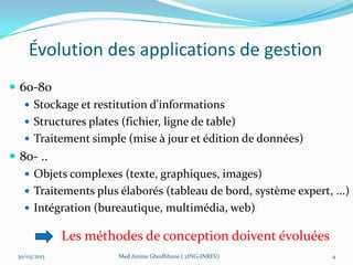 Évolution des applications de gestion
 60-80
    Stockage et restitution d'informations
    Structures plates (fichier, ligne de table)
    Traitement simple (mise à jour et édition de données)
 80- ..
    Objets complexes (texte, graphiques, images)
    Traitements plus élaborés (tableau de bord, système expert, ...)
    Intégration (bureautique, multimédia, web)

              Les méthodes de conception doivent évoluées
 30/03/2013            Med Amine Ghodhbane ( 2ING-INREV)         4
 