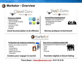 Production de contenus marketing
Création de contenu à forte VA :
- Etudes
- Livres blancs
- Points de vue
- Billets sponsorisés
- Interviews
Présence digitale
- Blog/Catalogue
- Communautés sociales
- Newsletters
- Journal en ligne
- Emailing
- Display
Conseil/Accompagnement
- Migration vers le SaaS/Cloud
- Stratégie/Business Model
- Go To Market
- MarCom
Canal de prescription et de diffusion Bonnes pratiques et benchmark
Contenu pour engager le marché
Cap vers le marketing digital 360
Accompagnement intégral des projets :
- Think
- Build
- Run
- Promote
Transition digitale et Social Selling
Marketor - Overview
Thierry Bayon – tbayon@saas-guru.com - 09 81 90 30 00