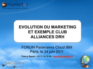 EVOLUTION DU MARKETING ET EXEMPLE CLUB ALLIANCES DRH FORUM Partenaires Cloud IBM Paris, le 24 juin 2011 Thierry Bayon – 01 71 16 19 60 – tbayon@marketor.fr 