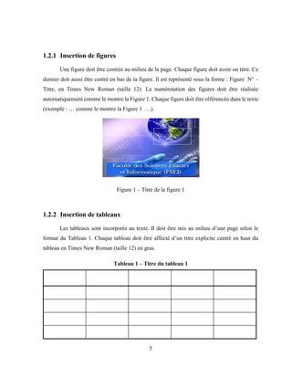 5
1.2.1 Insertion de figures
Une figure doit être centrée au milieu de la page. Chaque figure doit avoir un titre. Ce
dernier doit aussi être centré en bas de la figure. Il est représenté sous la forme : Figure N° –
Titre, en Times New Roman (taille 12). La numérotation des figures doit être réalisée
automatiquement comme le montre la Figure 1. Chaque figure doit être référencée dans le texte
(exemple : … comme le montre la Figure 1 ….).
Figure 1 – Titre de la figure 1
1.2.2 Insertion de tableaux
Les tableaux sont incorporés au texte. Il doit être mis au milieu d’une page selon le
format du Tableau 1. Chaque tableau doit être affecté d’un titre explicite centré en haut du
tableau en Times New Roman (taille 12) en gras.
Tableau 1 – Titre du tableau 1
 