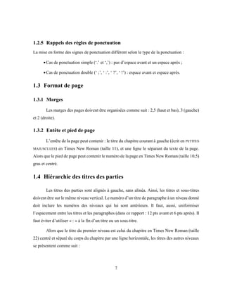 7
1.2.5 Rappels des règles de ponctuation
La mise en forme des signes de ponctuation diffèrent selon le type de la ponctuation :
Cas de ponctuation simple (‘.’ et ‘,’) : pas d’espace avant et un espace après ;
Cas de ponctuation double (‘ ;’, ‘ :’, ‘ ?’, ‘ !’) : espace avant et espace après.
1.3 Format de page
1.3.1 Marges
Les marges des pages doivent être organisées comme suit : 2,5 (haut et bas), 3 (gauche)
et 2 (droite).
1.3.2 Entête et pied de page
L’entête de la page peut contenir : le titre du chapitre courant à gauche (écrit en PETITES
MAJUSCULES) en Times New Roman (taille 11), et une ligne le séparant du texte de la page.
Alors que le pied de page peut contenir le numéro de la page en Times New Roman (taille 10,5)
gras et centré.
1.4 Hiérarchie des titres des parties
Les titres des parties sont alignés à gauche, sans alinéa. Ainsi, les titres et sous-titres
doivent être sur le même niveau vertical. Le numéro d’un titre de paragraphe à un niveau donné
doit inclure les numéros des niveaux qui lui sont antérieurs. Il faut, aussi, uniformiser
l’espacement entre les titres et les paragraphes (dans ce rapport : 12 pts avant et 6 pts après). Il
faut éviter d’utiliser « : » à la fin d’un titre ou un sous-titre.
Alors que le titre du premier niveau est celui du chapitre en Times New Roman (taille
22) centré et séparé du corps du chapitre par une ligne horizontale, les titres des autres niveaux
se présentent comme suit :
 