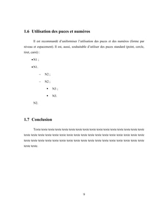 9
1.6 Utilisation des puces et numéros
Il est recommandé d’uniformiser l’utilisation des puces et des numéros (forme par
niveau et espacement). Il est, aussi, souhaitable d’utiliser des puces standard (point, cercle,
tiret, carré) :
N1 ;
N1.
 N2 ;
 N2 ;
 N3 ;
 N3.
N2.
1.7 Conclusion
Texte texte texte texte texte texte texte texte texte texte texte texte texte texte texte texte
texte texte texte texte texte texte texte texte texte texte texte texte texte texte texte texte texte
texte texte texte texte texte texte texte texte texte texte texte texte texte texte texte texte texte
texte texte.
 