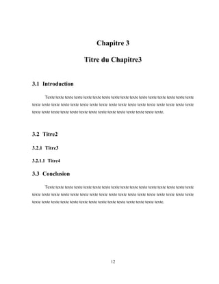 12
Chapitre 3
Titre du Chapitre3
3.1 Introduction
Texte texte texte texte texte texte texte texte texte texte texte texte texte texte texte texte
texte texte texte texte texte texte texte texte texte texte texte texte texte texte texte texte texte
texte texte texte texte texte texte texte texte texte texte texte texte texte texte.
3.2 Titre2
3.2.1 Titre3
3.2.1.1 Titre4
3.3 Conclusion
Texte texte texte texte texte texte texte texte texte texte texte texte texte texte texte texte
texte texte texte texte texte texte texte texte texte texte texte texte texte texte texte texte texte
texte texte texte texte texte texte texte texte texte texte texte texte texte texte.
 
