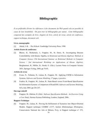 16
Bibliographie
Il est préférable d'éviter les références à des documents du Web quand cela est possible (à
cause de leur instabilité). On peut trier la bibliographie par auteur. Cette bibliographie
comprend des exemples de livre, chapitre de livre, article de revue, article de conférence,
rapport technique, document web.
Livre, monographie
[1] Abrial, J.-R. : The B-Book. Cambridge University Press, 1996.
Article d'actes de conférence
[2] Bherer, H., Desharnais, J., Frappier, M., St. Denis, R.: Investigating Discrete
Controllability with Kleene Algebra, in Relational and Kleene-Algebraic Methods in
Computer Science (7th International Seminar on Relational Methods in Computer
Science / 2nd International Workshop on Applications of Kleene Algebra),
Berghammer, R.; Möller, B.; Struth, G. (Eds.), Lecture Notes in Computer Science
3051, Springer-Verlag, 2004, pp 74-85.
Articles de revue
[3] Evans, N., Treharne, H., Laleau, R., Frappier, M.: Applying CSP||B to Information
Systems, Software and Systems Modeling, 17 pages, à paraître.
[4] Fraikin, B., Frappier, M., Laleau, R.: State-Based versus Event-Based Specifications
for Information Systems: a Comparison of B and EB3, Software and Systems Modeling,
4(3), July 2005, pp 236-257.
Ouvrage colectif
[5] Frappier, M., Habrias, H. (Eds) : Software Specification Methods : An Overview Using
a Case Study, Hermes Science Publishing, London, England, 2006.
Rapport Technique
[6] Frappier, M., Laleau, R.: Proving the Refinement of Scenarios into Object-Oriented
Models. Rapport technique CEDRIC n°277, Institut d'Informatique d'Entreprise,
Conservatoire National des Arts et Métiers, Évry, et Rapport technique n° 272,
 