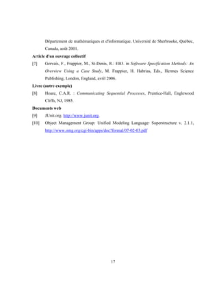 17
Département de mathématiques et d'informatique, Université de Sherbrooke, Québec,
Canada, août 2001.
Article d'un ouvrage collectif
[7] Gervais, F., Frappier, M., St-Denis, R.: EB3. in Software Specification Methods: An
Overview Using a Case Study, M. Frappier, H. Habrias, Eds., Hermes Science
Publishing, London, England, avril 2006.
Livre (autre exemple)
[8] Hoare, C.A.R. : Communicating Sequential Processes, Prentice-Hall, Englewood
Cliffs, NJ, 1985.
Documents web
[9] JUnit.org. http://www.junit.org.
[10] Object Management Group: Unified Modeling Language: Superstructure v. 2.1.1,
http://www.omg.org/cgi-bin/apps/doc?formal/07-02-03.pdf
 