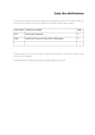 Liste des abréviations
Si vous venez d’utiliser dans votre rapport des abréviations du style FFT, FSEI, SVM, etc,
vous pouvez les mettre associés à l’expression complète, comme par exemples.
Abréviation Expression Complète Page
FFT Fast Fourier Transform 5
FSEI Faculté des Sciences Exactes et de l’Informatique 7
Si, par contre, vous n’avez pas utilisé ce genre d’abréviations, vous pouvez éliminer cette
section de votre rapport.
SUPPRIMEZ LES EXPLICATIONS EN GRIS APRES LECTURE
 