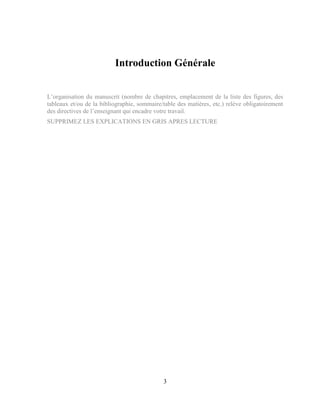 3
Introduction Générale
L’organisation du manuscrit (nombre de chapitres, emplacement de la liste des figures, des
tableaux et/ou de la bibliographie, sommaire/table des matières, etc.) relève obligatoirement
des directives de l’enseignant qui encadre votre travail.
SUPPRIMEZ LES EXPLICATIONS EN GRIS APRES LECTURE
 