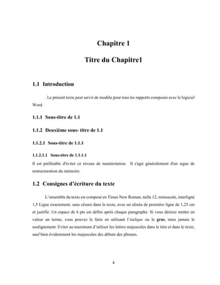 4
Chapitre 1
Titre du Chapitre1
1.1 Introduction
. Le présent texte peut servir de modèle pour tous les rapports composés avec le logiciel
Word
1.1.1 Sous-titre de 1.1
1.1.2 Deuxième sous- titre de 1.1
1.1.2.1 Sous-titre de 1.1.1
1.1.2.1.1 Sous-titre de 1.1.1.1
Il est préférable d'éviter ce niveau de numérotation. Il s'agit généralement d'un signe de
restructuration du mémoire.
1.2 Consignes d’écriture du texte
L’ensemble du texte est composé en Times New Roman, taille 12, minuscule, interligné
1,5 Ligne exactement, sans césure dans le texte, avec un alinéa de première ligne de 1,25 cm
et justifié. Un espace de 6 pts est défini après chaque paragraphe. Si vous désirez mettre en
valeur un terme, vous pouvez le faire en utilisant l’italique ou le gras, mais jamais le
soulignement. Eviter au maximum d’utiliser les lettres majuscules dans le titre et dans le texte,
sauf bien évidemment les majuscules des débuts des phrases.
 