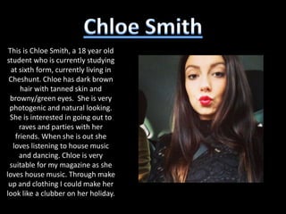 This is Chloe Smith, a 18 year old
student who is currently studying
  at sixth form, currently living in
 Cheshunt. Chloe has dark brown
      hair with tanned skin and
  browny/green eyes. She is very
 photogenic and natural looking.
 She is interested in going out to
     raves and parties with her
    friends. When she is out she
   loves listening to house music
     and dancing. Chloe is very
 suitable for my magazine as she
loves house music. Through make
 up and clothing I could make her
look like a clubber on her holiday.
 