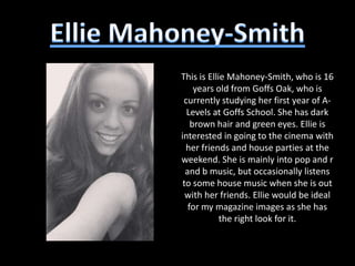 This is Ellie Mahoney-Smith, who is 16
     years old from Goffs Oak, who is
 currently studying her first year of A-
  Levels at Goffs School. She has dark
    brown hair and green eyes. Ellie is
interested in going to the cinema with
  her friends and house parties at the
weekend. She is mainly into pop and r
  and b music, but occasionally listens
 to some house music when she is out
  with her friends. Ellie would be ideal
   for my magazine images as she has
            the right look for it.
 