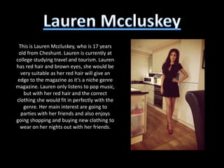 This is Lauren Mccluskey, who is 17 years
 old from Cheshunt. Lauren is currently at
college studying travel and tourism. Lauren
has red hair and brown eyes, she would be
  very suitable as her red hair will give an
 edge to the magazine as it’s a niche genre
magazine. Lauren only listens to pop music,
    but with her red hair and the correct
clothing she would fit in perfectly with the
   genre. Her main interest are going to
  parties with her friends and also enjoys
going shopping and buying new clothing to
  wear on her nights out with her friends.
 
