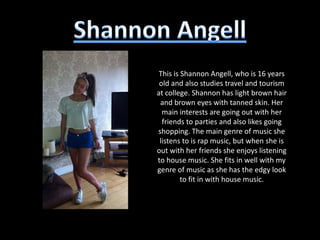 This is Shannon Angell, who is 16 years
 old and also studies travel and tourism
at college. Shannon has light brown hair
 and brown eyes with tanned skin. Her
  main interests are going out with her
  friends to parties and also likes going
shopping. The main genre of music she
 listens to is rap music, but when she is
out with her friends she enjoys listening
to house music. She fits in well with my
genre of music as she has the edgy look
         to fit in with house music.
 