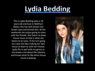 This is Lydia Bedding who is 18
    years old and lives in Waltham
    Abbey. She has dark brown hair
brown eyes and tanned skin. At the
weekends she enjoys going to raves
with her friends. She listens to deep
    house music as that is what she
 listens to at raves. If she isn’t going
 to a rave she likes making her own
  music to listen to with her friends.
  Lydia fits in well with my genre as
 she knows a lot about the industry
and knows what its like when house
             music is playing.
 