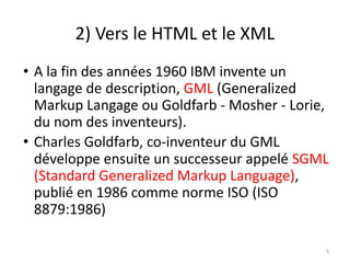 2) Vers le HTML et le XML
• A la fin des années 1960 IBM invente un
langage de description, GML (Generalized
Markup Langage ou Goldfarb - Mosher - Lorie,
du nom des inventeurs).
• Charles Goldfarb, co-inventeur du GML
développe ensuite un successeur appelé SGML
(Standard Generalized Markup Language),
publié en 1986 comme norme ISO (ISO
8879:1986)
5
 