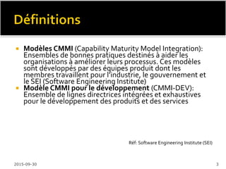  Objectifs généraux:
 Réduire les pertes (reworks), la difficulté et le risque
d’échec de nos projetsTI
 Améliorer la qualité de nosTI (systèmes / logiciels)
 Objectifs spécifiques:
 Présenter le modèle de maturité CMMi-DEV, pour le
développement des systèmes / logiciels
 Déclencher ou justifier l’amélioration de nos processus de
développement selon CMMi-DEV
2016-02-11 3
 