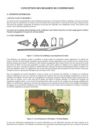 CONCEPTION DES RESSORTS DE COMPRESSION

A. NOTIONS GENERALES
1. QU'EST CE QU'UN RESSORT ?
Un ressort évoque immanquablement, pour la plupart des personnes, un fil enroulé en hélice cylindrique, celui qu'on rencontre
dans les stylos, les amortisseurs de voitures ou sur les fourches des motocyclettes. Il convient de savoir que ce type de ressort
n'est qu'un des multiples composants de machines qui peuvent être regroupés sous l'appellation ressort. Pour préciser cette
notion, voici la définition générale du ressort :

Un ressort est un système dont la fonction est de se déformer sous l'action d'une force ou d'un couple puis de restituer
l'énergie emmagasinée à la reprise de sa forme initiale.

2. UN PEU D'HISTOIRE




                                Figure 1 : Archerie du néolithique (encyclopedia-universalis)

Cette définition, très générale, conduit à considérer un grand nombre de composants comme appartenant à la famille des
ressorts. On peut de cette manière considérer que les premiers ressorts apparaissent sous la forme des arcs utilisés par les
premiers hommes pour chasser. Ils utilisent en effet l'énergie emmagasinée dans la pièce de bois lors de la tension de la corde
pour lancer la flèche vers leur proie potentielle. La guerre, entre autres, apporte la catapulte sur les champs de bataille des
romains et des grecs. L'énergie accumulée en tordant d'énormes écheveaux de peaux est brusquement libérée et projette avec
force des projectiles divers. Les applications des ressorts dans des domaines plus pacifiques sont plus récentes comme par
exemple le ressort en spirale pour l'horlogerie que l'on utilise au XVe siècle.

Pour voir apparaître les ressorts hélicoïdaux, il faut se tourner vers le domaine des transports. A l'origine, les civilisations
antiques connaissent la roue. Les systèmes de transports qui l'utilisent alors n'ont pas de grandes performances en terme de
maintien et de stabilité. Au XVIe siècle on voit apparaître les suspensions réalisées à l'aide de chaînes reliées à quatre pièces de
bois. Dans ce système, c'est le bois, plus que la chaîne, qui réalise la fonction élastique. Le confort des voyageurs est
grandement amélioré même si ceux-ci peuvent facilement être sujets au mal de mer compte tenu du tangage important des
cabines. Au XVIIIe siècle, apparaît un vrai ressort de suspension avec l'utilisation de lames d'acier. Pour résoudre les problèmes
de tangage sur les locomotives, Stephenson, dès 1816, installe des ressorts à lames entre la chaudière et le châssis. Ce principe
est d'ailleurs appliqué aux premières automobiles.




                                Figure 2 : Un taxi Renault en 1914 (photo : Pavlosky/Rapho)

Ce n'est que tardivement qu'apparaissent les ressorts hélicoïdaux car leur fabrication nécessite une bonne maîtrise de la
déformation des matériaux. Les méthodes de fabrication par enroulement mécanique progressent tout au long de la deuxième
                                                                127
 