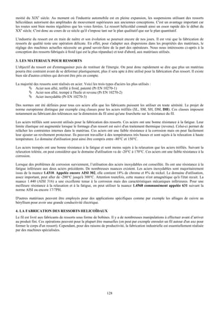 moitié du XIXe siècle. Au moment où l'industrie automobile est en pleine expansion, les suspensions utilisant des ressorts
hélicoïdaux autorisent des amplitudes de mouvement supérieures aux anciennes conceptions. C'est un avantage important car
les routes sont bien moins régulières que les voies ferrées. Le ressort hélicoïdal connaît ainsi un essor rapide dès le début du
XXe siècle. C'est donc au cours de ce siècle qu'il s'impose tant sur le plan qualitatif que sur le plan quantitatif.

L'industrie du ressort est en train de naître et son évolution se poursuit encore de nos jours. Il est vrai que la fabrication de
ressorts de qualité reste une opération délicate. En effet, pour s'adapter aux dispersions dans les propriétés des matériaux, le
réglage des machines actuelles nécessite un grand savoir-faire de la part des opérateurs. Nous nous intéressons ci-après à la
conception des ressorts fabriqués à froid (qui est la plus répandue) et tout d'abord, aux matériaux utilisés.

3. LES MATERIAUX POUR RESSORTS
L'objectif du ressort est d'emmagasiner puis de restituer de l'énergie. On peut donc rapidement se dire que plus un matériau
pourra être contraint avant de se déformer plastiquement, plus il sera apte à être utilisé pour la fabrication d'un ressort. Il existe
bien sûr d'autres critères qui doivent être pris en compte.

La majorité des ressorts sont réalisés en acier. Voici les trois types d'aciers les plus utilisés :
             Acier non allié, tréfilé à froid, patenté (Pr EN 10270-1)
             Acier non allié, trempé à l'huile et revenu (Pr EN 10270-2)
             Acier inoxydable (Pr EN 10270-3)

Des normes ont été définies pour tous ces aciers afin que les fabricants puissent les utiliser en toute sérénité. Le projet de
norme européenne distingue par exemple cinq classes pour les aciers tréfilés (SL, SM, SH, DM, DH). Ces classes imposent
notamment au fabricant des tolérances sur la dimension du fil ainsi qu'une fourchette sur la résistance du fil.

Les aciers tréfilés sont souvent utilisés pour la fabrication des ressorts. Ces aciers ont une bonne résistance à la fatigue. Leur
limite élastique est augmentée lorsque le formage d'un ressort est suivi d'un traitement thermique (revenu). Celui-ci permet de
relâcher les contraintes internes dans le matériau. Ces aciers ont une faible résistance à la corrosion mais on peut facilement
leur ajouter un revêtement protecteur. Ils peuvent travailler à des températures très basses et sont sujets à la relaxation à haute
température. Le domaine d'utilisation peut ainsi être compris entre -80°C et 150°C.

Les aciers trempés ont une bonne résistance à la fatigue et sont moins sujets à la relaxation que les aciers tréfilés. Suivant la
relaxation tolérée, on peut considérer que le domaine d'utilisation va de -20°C à 170°C. Ces aciers ont une faible résistance à la
corrosion.

Lorsque des problèmes de corrosion surviennent, l’utilisation des aciers inoxydables est conseillée. Ils ont une résistance à la
fatigue inférieure aux deux aciers précédents. De nombreuses nuances existent. Les aciers inoxydables sont majoritairement
issus de la nuance 1.4310. Appelée encore AISI 302, elle contient 18% de chrome et 8% de nickel. Le domaine d'utilisation,
assez important, peut aller de -200°C jusqu'à 300°C. Attention toutefois, cette nuance n'est amagnétique qu'à l'état recuit. La
nuance 1.440 (AISI 316) a une excellente tenue à la corrosion mais des caractéristiques mécaniques inférieures. Pour une
meilleure résistance à la relaxation et à la fatigue, on peut utiliser la nuance 1.4568 communément appelée 631 suivant la
norme AISI ou encore 17/7PH.

D'autres matériaux peuvent être employés pour des applications spécifiques comme par exemple les alliages de cuivre au
béryllium pour avoir une grande conductivité électrique.

4. LA FABRICATION DES RESSORTS HELICOÏDAUX
Le fil est livré aux fabricants de ressorts sous forme de bobines. Il y a de nombreuses manipulations à effectuer avant d’arriver
au produit fini. Ces opérations peuvent pour la plupart être manuelles (on peut par exemple enrouler un fil autour d'un axe pour
former le corps d'un ressort). Cependant, pour des raisons de productivité, la fabrication industrielle est essentiellement réalisée
par des machines spécialisées.




                                                                  128
 