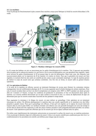 4.1. Les machines
Voici le principe de fonctionnement le plus courant d'une machine conçue pour fabriquer (à froid) les ressorts hélicoïdaux à fils
ronds.




           Le fil est redressé
                                                   Le fil est entraîné                 Le fil est déformé

                                      Figure 3 : Machine à fabriquer les ressorts (SMI)

Le fil venant des bobines est mis en mouvement par les galets d'entraînement de la machine. Tiré, il parcourt une première
série de galets qui le redresse de manière à ce qu'il arrive vers la zone de déformation avec une géométrie bien régulière. Après
avoir traversé les galets d'entraînement, le fil est poussé dans la zone de déformation. Dans cette zone, des obstacles sont
successivement placés sur la trajectoire du fil de manière à le mettre en forme. Pour que la géométrie du ressort soit bien
régulière, le moment d'arrivée des outils est contrôlé par des cames ou par commande numérique. Ce type de machine permet
de réaliser le corps du ressort ainsi que certaines extrémités. Une fois mis en forme, le ressort subit en général d'autres
opérations.

4.2. Les opérations de finition
A la sortie de la machine, on effectue souvent un traitement thermique de revenu pour éliminer les contraintes internes
emmagasinées lors de la déformation plastique du fil. Ce revenu augmente aussi la limite élastique de certains matériaux. Pour
cela, le ressort est placé dans un four à air dont la température est comprise entre 200°C et 480°C pendant une durée qui peut
aller de 5 minutes à 4 heures. Lorsque les conditions de production le permettent, le four est directement placé après la
machine. Les ressorts tombent directement sur un tapis roulant et traversent le four. La vitesse de déplacement du tapis est
déterminée pour que les ressorts restent dans l'enceinte du four pendant le temps désiré.

Pour augmenter la résistance à la fatigue du ressort, on peut réaliser un grenaillage. Cette opération est un traitement
mécanique de surface. On déforme plastiquement le matériau dans une couche superficielle en le martelant avec des billes
projetées à grande vitesse. Pour que le grenaillage soit efficace, il faut qu'il soit régulier car la rupture du ressort intervient
toujours dans la zone la plus faible. Les meilleurs résultats sont obtenus avec une grenaille homogène (en acier dur trempé et
revenu dont la dureté doit être supérieure à celle des pièces traitées) projetée le plus perpendiculairement possible à la surface
du ressort. Cette opération ne peut être effectuée que sur les ressorts qui ont un espace suffisant entre les spires.

On réalise aussi régulièrement des traitements anticorrosion en recouvrant la surface du ressort avec un matériau protecteur.
C'est en principe la dernière étape de la fabrication du ressort. Celui-ci est ensuite contrôlé puis conditionné pour être livré. Le
conditionnement et les procédures de contrôle sont définies pour chaque type de ressorts.




                                                                129
 