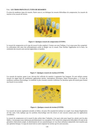 5. 4. LES TROIS PRINCIPAUX TYPES DE RESSORTS
Il existe de nombreux types de ressorts. Parmi ceux-ci, on distingue les ressorts hélicoïdaux de compression, les ressorts de
traction et les ressorts de torsion.




                                   Figure 4 : Quelques ressorts de compression (CETIM )

Le ressort de compression est le type de ressort le plus employé. Comme son nom l'indique, il est conçu pour être comprimé.
La sollicitation doit ainsi être principalement axiale et dirigée vers le ressort. Pour faciliter l'application de la force, les
extrémités des ressorts sont souvent rapprochées et meulées.




                                     Figure 5 : Quelques ressorts de traction (CETIM)

Les ressorts de traction, quant à eux, doivent être sollicités de manière à augmenter leur longueur. Ils sont utilisés comme
ressorts de rappel dans de nombreuses applications (portes, interrupteurs électriques, balais d'essuie-glace...). Il existe de
nombreux systèmes d'accrochage. La méthode la plus courante consiste à déformer les dernières spires du ressort pour former
une boucle ou un crochet.




                                      Figure 6 : Quelques ressorts de torsion (CETIM)

Les ressorts de torsion, également enroulés en hélice, ont pour rôle essentiel de restituer un couple. Leur champ d'application
est très vaste. Cela explique que les systèmes d'accrochage sont très divers et sont souvent conçus pour les applications
considérées.

Le ressort de compression est le ressort le plus utilisé dans l’industrie, c’est aussi celui pour lequel les calculs sont les plus
fiables c’est pourquoi nous intéressons prioritairement à sa conception. Si le ressort de compression hélicoïdal à fil rond est de
géométrie relativement simple, la détermination de ses caractéristiques en vue d'une utilisation industrielle n'est toutefois pas
une opération basique. Ce type de ressort doit en outre respecter les normes qui lui sont associées.
                                                               130
 