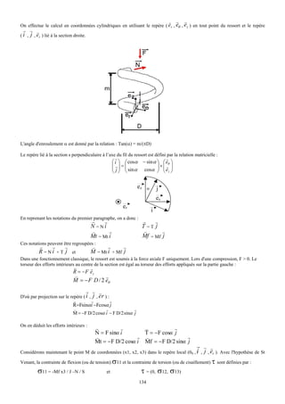 v v   v
On effectue le calcul en coordonnées cylindriques en utilisant le repère ( er , eθ , ez ) en tout point du ressort et le repère
 r v v
   j , er ) lié à la section droite.
(i ,




L'angle d'enroulement α est donné par la relation : Tan(α) = m/(πD)

Le repère lié à la section s perpendiculaire à l’axe du fil du ressort est défini par la relation matricielle :
                                                        r                          r
                                                      ⎛ i ⎞ ⎛ cosα     − sin α ⎞ ⎛ eθ ⎞
                                                      ⎜ r⎟ = ⎜                 ⎟×⎜ r ⎟
                                                      ⎜ j ⎟ ⎜ sin α     cosα ⎟ ⎜ ez ⎟
                                                      ⎝ ⎠ ⎝                    ⎠ ⎝ ⎠


                                                                  ez        α       j
                                                                                    eθ
                                                           er
                                                                                i
En reprenant les notations du premier paragraphe, on a donc :
                                         r     r                       r    v
                                         N =Ni                         T =T j
                                         v       r                      v      v
                                         Mt = Mt i                     Mf = Mf j
Ces notations peuvent être regroupées :
          r     r     v                  v      r      v
          R = N i + T j et               M = Mt i + Mf j
Dans une fonctionnement classique, le ressort est soumis à la force axiale F uniquement. Lors d'une compression, F > 0. Le
torseur des efforts intérieurs au centre de la section est égal au torseur des efforts appliqués sur la partie gauche :
                             r       r
                             R = − F ez
                             v             r
                             M = − F D / 2 eθ
                                       r v v
D'où par projection sur le repère ( i ,  j , er ) :
                             r       r        r
                             R=Fsinα i −Fcosα j
                             v               r              r
                             M = −F D/2 cosα i − F D/2 sinα j

On en déduit les efforts intérieurs :
                                           r          v        v           r
                                           N = F sinα i        T = −F cosα j
                                           v                 r v                r
                                           Mt = − F D/2 cosα i Mf = −F D/2 sinα j
                                                                                                   r v v
Considérons maintenant le point M de coordonnées (x1, x2, x3) dans le repère local (0S , i ,           j , er ). Avec l'hypothèse de St
Venant, la contrainte de flexion (ou de tension) σ11 et la contrainte de torsion (ou de cisaillement) τ sont définies par :
         σ11 = -Mf x3 / J –N / S                 et                   τ = (0, σ12, σ13)
                                                                      134
 