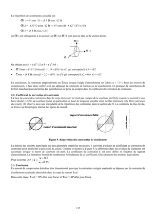 La répartition des contraintes associée est :
       σ11 = -F sinα / S + x3 F D sinα / (2 J)
       σ12 = - x3 F D cosα / (2 I) + (4 F cosα )(1- 4 x22 / d2) / (3 S)
       σ13 = x3 F D cosα / (2 I)
où σ11 est orthogonale à la section s et σ12 et σ13 sont dans le plan de la section droite.
                                                               σ 12

                                                               OS          σ 11
                                                     σ 13

On obtient avec I = π d4 / 32 et J = π d4 /64 :
•   σ11max = (16 F D sinα).(1 + 1/4 × d/D) / (π d3) qui correspond à x3 = -d/2
•   τmax = (8 F D cosα).(1 + 2/3 × d/D) / (π d3) qui correspond à x2 = 0 et x3 = -d/2
En conclusion, la contrainte prépondérante est τmax lorsque l'angle d'enroulement est faible (α < 7.5°). Pour les ressorts de
compression, il faut donc veiller à ne pas dépasser la contrainte de torsion ou de cisaillement. En pratique, la contribution de
l'effort tranchant (second terme des parenthèses) est prise en compte dans le coefficient de correction de contrainte.

2.2. Coefficient de correction de contrainte
La base du calcul des contraintes dans le corps du ressort ne tient pas compte de la courbure du fil (le ressort est assimilé à une
barre droite). L'effet de courbure induit en particulier un écart de longueur sensible entre la fibre intérieure et la fibre extérieure
du ressort. On observe ainsi une irrégularité de la répartition des contraintes dans la section du fil. La contrainte la plus élevée,
se trouve sur l'enveloppe interne des spires du ressort.




                                      Figure 9 :Répartition des contraintes de cisaillement

La théorie des ressorts étant basée sur une géométrie simplifiée du ressort, il convient d'utiliser un coefficient de correction de
contrainte pour améliorer la précision du calcul. Comme le montre la Figure 9, la différence dans les niveaux de contrainte est
accentuée lorsque le rayon de courbure est petit. Le coefficient de correction k est ainsi défini en fonction du rapport
d'enroulement. La littérature fournit de nombreuses formulations de ce coefficient. Elles donnent des résultats équivalents.
                           w + 0.5
Pour la norme DIN : k =
                           w − 0.75
2.3. Conclusion
Un ressort de compression doit donc être dimensionné pour que la contrainte corrigée maximale ne dépasse pas la contrainte de
cisaillement maximale admissible dans le corps du ressort τzul.
Dans cette étude: τzul = 50% Rm pour l'acier et τzul = 48%Rm pour l'inox.




                                                                 135
 