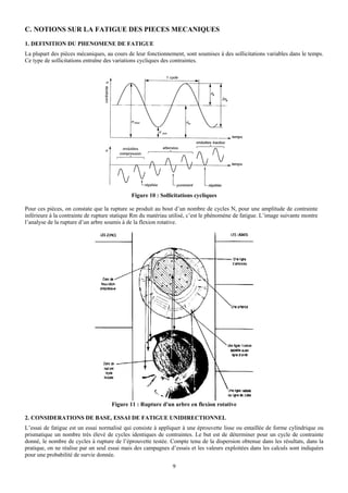 C. NOTIONS SUR LA FATIGUE DES PIECES MECANIQUES
1. DEFINITION DU PHENOMENE DE FATIGUE
La plupart des pièces mécaniques, au cours de leur fonctionnement, sont soumises à des sollicitations variables dans le temps.
Ce type de sollicitations entraîne des variations cycliques des contraintes.




                                             Figure 10 : Sollicitations cycliques

Pour ces pièces, on constate que la rupture se produit au bout d’un nombre de cycles N, pour une amplitude de contrainte
inférieure à la contrainte de rupture statique Rm du matériau utilisé, c’est le phénomène de fatigue. L’image suivante montre
l’analyse de la rupture d’un arbre soumis à de la flexion rotative.




                                     Figure 11 : Rupture d'un arbre en flexion rotative

2. CONSIDERATIONS DE BASE, ESSAI DE FATIGUE UNIDIRECTIONNEL
L’essai de fatigue est un essai normalisé qui consiste à appliquer à une éprouvette lisse ou entaillée de forme cylindrique ou
prismatique un nombre très élevé de cycles identiques de contraintes. Le but est de déterminer pour un cycle de contrainte
donné, le nombre de cycles à rupture de l’éprouvette testée. Compte tenu de la dispersion obtenue dans les résultats, dans la
pratique, on ne réalise par un seul essai mais des campagnes d’essais et les valeurs exploitées dans les calculs sont indiquées
pour une probabilité de survie donnée.
                                                               9
 