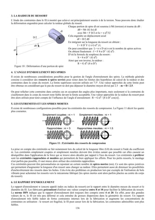 3. LA RAIDEUR DU RESSORT
L’étude des contraintes dans le fil à montré que celui-ci est principalement soumis à de la torsion. Nous pouvons donc étudier
la déformation engendrée pour calculer la raideur globale du ressort.
                                                       Chaque portion de spire dl est soumise à Mt (torsion) et tourne de dθ :
                                                                  dθ = Mt /(G Io) dl
                                               dl
                                                                  avec Mt = F D/2 et Io = π d4/32
                                                       Cela engendre un déplacement axial
                     D/2
                                                                 df = D/2 dθ
                                                       En intégrant sur la longueur du ressort on obtient :
                      dθ                                         f = 8 D2 F /( π G d4 ) L
                                                       On peut considérer que L= n π D où n est le nombre de spires actives
   df
                                                       On obtient finalement : f = F 8 n D3 / (G d4)
                                                       D’où la formule de souplesse du ressort :
                                                                  S = 8 n D3 / (G d4)
                                                       Ainsi que son inverse, la raideur :
                                                                  R = G d4/ (8 n D3)
    Figure 10 : Déformation d’une portion de spire

4. L'ANGLE D'ENROULEMENT DES SPIRES
Il existe de nombreuses considérations possibles pour la gestion de l'angle d'enroulement des spires. La méthode générale
consiste à considérer des ressorts à spires serrées pour rester dans les limites des hypothèses de calcul de la raideur et des
contraintes dans le corps du ressort. La limite supérieure souvent utilisée est 7.5°. Une valeur approchée de cette limite peut
être obtenue en considérant que le pas du ressort ne doit pas dépasser le diamètre moyen divisé par 2.5 : m < D / 2.5.

On peut relâcher cette contrainte dans certains cas en acceptant des angles plus importants, mais seulement si la contrainte de
cisaillement dans le corps du ressort reste faible devant la limite acceptable. Une valeur approchée de la raideur du ressort peut
être alors utilisée pour tenir compte de l’influence de l’angle d’enroulement : R = G d4 / [8 n D3 cos(z)] .

5. LES EXTREMITES ET LES SPIRES MORTES
Il existe de nombreuses configurations possibles pour les extrémités des ressorts de compression. La Figure 11 décrit les quatre
plus courantes.




                                      Figure 11 : Extrémités des ressorts de compression

La prise en compte des extrémités se fait notamment lors du calcul de la longueur libre (L0) du ressort à l'aide du coefficient
ni. Les extrémités simplement coupées et simplement meulées doivent être évitées autant que possible car elles causent un
déséquilibre dans l'application de la force qui se trouve alors décalée par rapport à l'axe du ressort. Les extrémités à préférer
sont les extrémités rapprochées et meulées qui permettent de bien appliquer les efforts. Pour les petits ressorts, le meulage
n'est parfois pas possible, il vaut mieux alors utiliser des extrémités rapprochées.
Ces extrémités peuvent être personnalisées en rajoutant un certain nombre de spires mortes (nm). Ce sont des spires jointives
qui permettent d'augmenter la longueur d'un ressort sans changer sa raideur. Elles permettent aussi de diminuer les possibilités
d'enchevêtrement des ressorts dans les boîtes. Cela évite des problèmes en production lors par exemple de l'utilisation de bols
vibrants pour acheminer les ressorts vers le mécanisme fabriqué (les spires mortes sont alors parfois placées au centre du corps
du ressort).

6. LE RAPPORT D'ENROULEMENT
Le rapport d'enroulement w (encore appelé index ou indice du ressort) est le rapport entre le diamètre moyen du ressort et le
diamètre du fil. Les fabricants préconisent d'utiliser une valeur comprise entre 8 et 10 pour faciliter la fabrication du ressort.
La norme DIN indique que le rapport d'enroulement doit toujours être compris entre 4 et 20. En effet, pour des grandes
valeurs de w, le fil est très peu déformé et cela entraîne de grosses dispersions dans la géométrie du ressort. Un rapport
d'enroulement très faible induit de fortes contraintes internes lors de la fabrication et augmente les concentrations de
contraintes en utilisation : le ressort est fragilisé, le fil peut casser lors de la fabrication, les contraintes admissibles sont plus
faibles.
                                                                    136
 