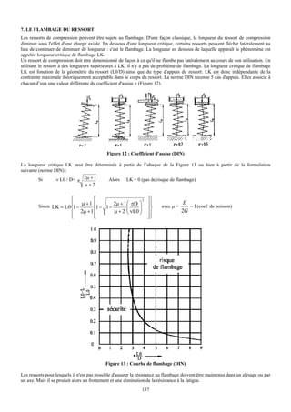 7. LE FLAMBAGE DU RESSORT
Les ressorts de compression peuvent être sujets au flambage. D'une façon classique, la longueur du ressort de compression
diminue sous l'effet d'une charge axiale. En dessous d'une longueur critique, certains ressorts peuvent fléchir latéralement au
lieu de continuer de diminuer de longueur : c'est le flambage. La longueur en dessous de laquelle apparaît le phénomène est
appelée longueur critique de flambage LK.
Un ressort de compression doit être dimensionné de façon à ce qu'il ne flambe pas latéralement au cours de son utilisation. En
utilisant le ressort à des longueurs supérieures à LK, il n'y a pas de problème de flambage. La longueur critique de flambage
LK est fonction de la géométrie du ressort (L0/D) ainsi que du type d'appuis du ressort. LK est donc indépendante de la
contrainte maximale théoriquement acceptable dans le corps du ressort. La norme DIN recense 5 cas d'appuis. Elles associe à
chacun d’eux une valeur différente du coefficient d'assise ν (Figure 12).




                                            Figure 12 : Coefficient d'assise (DIN)

La longueur critique LK peut être déterminée à partir de l’abaque de la Figure 13 ou bien à partir de la formulation
suivante (norme DIN) :
         Si      ν L0 / D< π 2μ + 1     Alors LK = 0 (pas de risque de flambage)
                             μ+2

                      ⎧         ⎡                     2          ⎤⎫
                      ⎪    μ +1 ⎢      2μ + 1 ⎛ πD ⎞             ⎥⎪                  E
         Sinon LK = L0⎨1 −       1− 1−        ⎜     ⎟                    avec μ =      − 1 (coef. de poisson)
                                ⎢      μ + 2 ⎜ ν L0 ⎟            ⎥⎬
                      ⎪ 2μ + 1 ⎢              ⎝     ⎠            ⎥⎪
                                                                                    2G
                      ⎩         ⎣                                ⎦⎭




                                            Figure 13 : Courbe de flambage (DIN)

Les ressorts pour lesquels il n'est pas possible d'assurer la résistance au flambage doivent être maintenus dans un alésage ou par
un axe. Mais il se produit alors un frottement et une diminution de la résistance à la fatigue.
                                                               137
 
