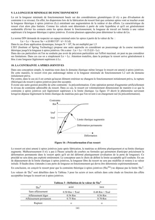 9. LA LONGUEUR MINIMALE DE FONCTIONNEMENT
Ln est la longueur minimale de fonctionnement basée sur des considérations géométriques (il n'y a pas d'évaluation de
contrainte à ce niveau). En effet, les dispersions lors de la fabrication du ressort font que certaines spires vont se toucher avant
la longueur théorique à spires jointives (Lc) entraînant une augmentation de la raideur et des efforts. La caractéristique du
ressort n'est alors plus linéaire. Comme les calculs sont déterminés à partir de cette hypothèse et qu'il est généralement
souhaitable d'éviter les contacts entre les spires durant le fonctionnement, la longueur de travail est limitée à une valeur
supérieure à la longueur théorique à spires jointives. Il existe plusieurs approches pour déterminer la valeur de Ln.

La norme DIN demande de respecter un espace minimal entre les spires à partir de la valeur de Sa :
         Ln = Lc + Sa avec Sa = n (0.0015 D2 / d + 0.1d)
Dans le cas d'une application dynamique, lorsque N > 104, Sa est multiplié par 1.5
L'IST (Institute of Spring Technology) propose une autre approche en considérant un pourcentage de la course maximale
théorique jusqu'à la longueur à spires jointives. On a ainsi : Ln = Lc + 0.15 (L0 - Lc)
Dans des cas particuliers où l'on ne souhaite pas avoir de précision particulière sur l'effort maximal, on peut ne pas considérer
ses limitations. Dans ces cas on a simplement Ln = Lc. Attention toutefois, dans la pratique le ressort arrive généralement à
bloc à une longueur légèrement supérieure à Lc.

10. LA CONTRAINTE A SPIRES JOINTIVES
Dans une conception simple, le matériau reste dans le domaine élastique même lorsque le ressort est amené à spires jointives.
De cette manière, le ressort n'est pas endommagé même si la longueur minimale de fonctionnement L2 sort du domaine
initialement prévu.
Par contre, dans le cas où il est certain qu'aucun élément extérieur ne changera le fonctionnement initialement prévu, la rupture
(théorique) du ressort à spires jointives peut être acceptée.
Il existe une autre gestion possible de cette contrainte : la préconformation. Cette opération permet d'augmenter artificiellement
le niveau de contrainte admissible du ressort. Dans ce cas, le ressort est volontairement dimensionné de manière à ce que la
contrainte à spires jointives soit légèrement supérieure à la limite élastique. La figure 15 décrit le phénomène survenant
lorsqu'on dépasse légèrement la limite élastique du matériau puis que l'on revient à un chargement nul (la préconformation).

                                      Contrainte
                                        Rm


                                       τzul'
                                       τzul
                                                                  Limite élastique augmentée

                                                                  Déformation permanente


                                                                        Déformation

                                           Figure 16 : Préconformation d'un ressort

Le ressort est ainsi amené à spires jointives juste après fabrication, le matériau se déforme plastiquement et sa limite élastique
augmente. Malheureusement il n'y a pas à l'heure actuelle de courbes ou formules qui permettent d'anticiper précisément la
déformation permanente dans le ressort après qu'il ait été déformé plastiquement (évaluation de la perte de longueur). Ce
procédé ne sera donc pas exploité entièrement. Le concepteur aura le choix de définir la limite acceptable qu'il souhaite. En cas
de dépassement de la limite élastique à spires jointives, la longueur libre du ressort ne sera pas modifiée et restera à sa valeur
initiale. Il faudra donc s'attendre à une perte de longueur en fonctionnement qui devra être déterminée expérimentalement.
En conclusion, on conçoit le ressort pour que la contrainte théorique à spires jointives (τkcthéo) ne dépasse pas la limite τkcS.
Les valeurs de τkcS sont détaillées dans le Tableau 3 pour les aciers et inox utilisés dans cette étude en fonction des effets
acceptables lorsque le ressort est à spires jointives.

                                          Tableau 3 : Définition de la valeur de τkcS
                        τkcS                             acier                         inox
                 Sans affaissement                 0.50 Rm = τzul                0.48 Rm = τzul
                Affaissement léger                    0.56 Rm                       0.56 Rm
              Affaissement permanent                  0.75 Rm                       0.70 Rm
                      Rupture                             ∞                              ∞
                                                                 141
 