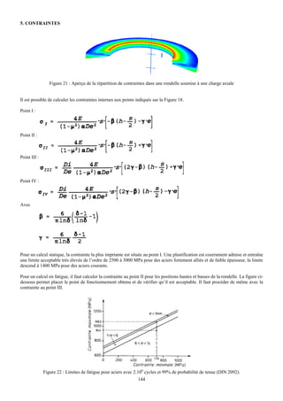 5. CONTRAINTES




                 Figure 21 : Aperçu de la répartition de contraintes dans une rondelle soumise à une charge axiale


Il est possible de calculer les contraintes internes aux points indiqués sur la Figure 18.

Point I :




Point II :



Point III :



Point IV :



Avec




Pour un calcul statique, la contrainte la plus imprtante est située au point I. Une plastification est courrament admise et entraîne
une limite acceptable très élevée de l’ordre de 2500 à 3000 MPa pour des aciers fortement alliés et de faible épaisseur, la limite
descend à 1400 MPa pour des aciers courants.

Pour un calcul en fatigue, il faut calculer la contrainte au point II pour les positions hautes et basses de la rondelle. La figure ci-
dessous permet placer le point de fonctionnement obtenu et de vérifier qu’il est acceptable. Il faut procéder de même avec la
contrainte au point III.




              Figure 22 : Limites de fatigue pour aciers avec 2.106 cycles et 99% de probabilité de tenue (DIN 2092).
                                                                 144
 