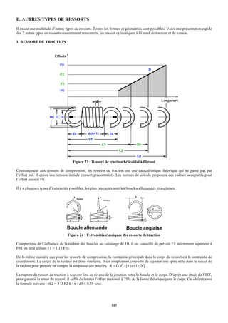 E. AUTRES TYPES DE RESSORTS
Il existe une multitude d’autres types de ressorts. Toutes les formes et géométries sont possibles. Voici une présentation rapide
des 2 autres types de ressorts couramment rencontrés, les ressort cylindriques à fil rond de traction et de torsion.

1. RESSORT DE TRACTION




                                      Figure 23 : Ressort de traction hélicoïdal à fil rond

Contrairement aux ressorts de compression, les ressorts de traction ont une caractéristique théorique qui ne passe pas par
l’effort nul. Il existe une tension initiale (ressort précontraint). Les normes de calculs proposent des valeurs acceptable pour
l’effort associé F0.

Il y a plusieurs types d’extrémités possibles, les plus courantes sont les boucles allemandes et anglaises.




                                   Figure 24 : Extrémités classiques des ressorts de traction

Compte tenu de l’influence de la raideur des boucles au voisinage de F0, il est conseillé de prévoir F1 strictement supérieur à
F0 ( on peut utiliser F1 > 1.15 F0).

De la même manière que pour les ressorts de compression, la contrainte principale dans le corps du ressort est la contrainte de
cisaillement. Le calcul de la raideur est donc similaire. Il est simplement conseillé de rajouter une spire utile dans le calcul de
la raideur pour prendre en compte la souplesse des boucles : R = G d4 / [8 (n+1) D3]

La rupture du ressort de traction à souvent lieu au niveau de la jonction entre la boucle et le corps. D’après une étude de l’IST,
pour garantir la tenue du ressort, il suffit de limiter l’effort maximal à 75% de la limite théorique pour le corps. On obtient ainsi
la formule suivane : τk2 = 8 D F2 k / π / d3 ≤ 0,75 τzul.




                                                                145
 