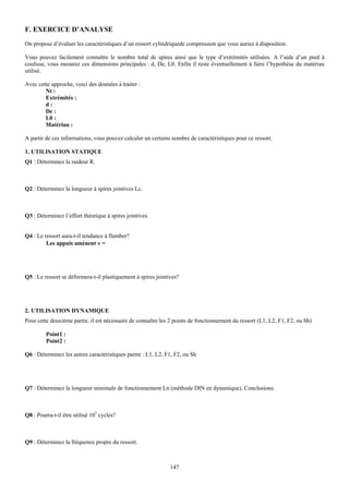 F. EXERCICE D’ANALYSE
On propose d’évaluer les caractéristiques d’un ressort cylindriquede compression que vous auriez à disposition.

Vous pouvez facilement connaître le nombre total de spires ainsi que le type d’extrémités utilisées. A l’aide d’un pied à
coulisse, vous mesurez ces dimensions principales : d, De, L0. Enfin il reste éventuellement à faire l’hypothèse du matériau
utilisé.

Avec cette approche, voici des données à traiter :
        Nt :
        Extrémités :
        d:
        De :
        L0 :
        Matériau :

A partir de ces informations, vous pouvez calculer un certains nombre de caractéristiques pour ce ressort.

1. UTILISATION STATIQUE
Q1 : Déterminez la raideur R.



Q2 : Déterminez la longueur à spires jointives Lc.



Q3 : Déterminez l’effort théorique à spires jointives.


Q4 : Le ressort aura-t-il tendance à flamber?
         Les appuis amènent ν =




Q5 : Le ressort se déformera-t-il plastiquement à spires jointives?




2. UTILISATION DYNAMIQUE
Pour cette deuxième partie, il est nécessaire de connaître les 2 points de fonctionnement du ressort (L1, L2, F1, F2, ou Sh)

         Point1 :
         Point2 :

Q6 : Déterminez les autres caractéristiques parmi : L1, L2, F1, F2, ou Sh




Q7 : Déterminez la longueur minimale de fonctionnement Ln (méthode DIN en dynamique). Conclusions.



Q8 : Pourra-t-il être utilisé 107 cycles?



Q9 : Déterminez la fréquence propre du ressort.



                                                               147
 