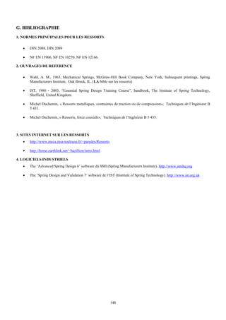 G. BIBLIOGRAPHIE
1. NORMES PRINCIPALES POUR LES RESSORTS

   •   DIN 2088, DIN 2089

   •   NF EN 13906, NF EN 10270, NF EN 12166.

2. OUVRAGES DE REFERENCE

   •   Wahl, A. M., 1963, Mechanical Springs, McGraw-Hill Book Company, New York, Subsequent printings, Spring
       Manufacturers Institute, Oak Brook, IL. (LA bible sur les ressorts)

   •   IST, 1980 - 2005, “Essential Spring Design Training Course”, handbook, The Institute of Spring Technology,
       Sheffield, United Kingdom.

   •   Michel Duchemin, « Ressorts metalliques, contraintes de traction ou de compression», Techniques de l’Ingénieur B
       5 431.

   •   Michel Duchemin, « Ressorts, force coaxiale», Techniques de l’Ingénieur B 5 435.



3. SITES INTERNET SUR LES RESSORTS
   •   http://www.meca.insa-toulouse.fr/~paredes/Ressorts

   •   http://home.earthlink.net/~bazillion/intro.html

4. LOGICIELS INDUSTRIELS
   •   The ‘Advanced Spring Design 6’ software du SMI (Spring Manufacturers Institute). http://www.smihq.org

   •   The ‘Spring Design and Validation 7’ software de l’IST (Institute of Spring Technology). http://www.ist.org.uk




                                                            148
 