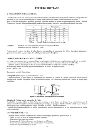 ÉTUDE DU FRETTAGE

A. PRESENTATION DE L'ASSEMBLAGE

Les surfaces de liaison sont des cylindres de révolution de même diamètre nominal. L'ajustement normalisé correspondant doit
être choisi de telle sorte qu'il existe toujours un serrage dans l'assemblage capable ainsi de transmettre un couple.
Ainsi, en fonction des diamètres nominaux, le premier ajustement assurant un serrage au montage est donné dans le Tableau 1.
En annexe se trouve le même tableau détaillé intégrant les valeurs des tolérances pour chaque ajustement préconisé.

                                                                  Ajustements
                                          Ø
                                                          H6           H7          H8
                                      1≤d<3               r5           s6           u7
                                      3≤d<6               r5           r6           s7
                                     6 ≤ d < 18           n5           r6           s7
                                    18 ≤ d < 140          n5           p6           s7
                                    140 ≤ d < 450         n5           p6           r7
                                    450 ≤ d < 500         p5           p6           r7
                                   Tableau 1 : Exemple d’ajustement assurant un serrage

Exemples:         Pour Ø 20 H6, le plus petit arbre assurant un serrage est Ø 20 n5.
                  Pour Ø 150 H8, c'est l'arbre de Ø 150 r7.

Comme nous le verrons plus loin, de telles liaisons sont capables de transmettre des efforts. Cependant, attention les
ajustements incertains ne peuvent pas être utilisés pour transmettre des efforts.


1. CONDITIONS DE REALISATION. NF E 22 620.
Le frettage est strictement réservé aux assemblages par pénétration cylindrique sans compléments genre clavette ou goupille.
Les aciers dans lesquels sont réalisés les arbres et les moyeux doivent avoir une limite d'élasticité Re ≥ 400 MPa.
Le diamètre extérieur D du moyeu ne doit en aucune section être inférieur à 1,5 d (d = diamètre de l'arbre).
Avant montage, l'arbre et l'alésage doivent présenter un état de surface de rugosité telle que :
0,2 μm < Ra < 0,8 μm

II existe deux procédés d'assemblage :

Montage à la presse (Figure 1) : emmanchement à force.
La difficulté de mise en place impose un aménagement des extrémités de l'arbre et de l'alésage ainsi qu'une lubrification des
pièces avant le montage. Ce procédé simple présente l'inconvénient d'un risque de grippage et une variation de serrage après
assemblage.




                                     Figure 1 : Exemple d’aménagement des extrémités

Dilatation de l'alésage ou (et) contraction de l'arbre
En chauffant le moyeu (dans un bain d'huile par exemple), on peut dilater son alésage. En y associant (ou non) le
refroidissement de l'arbre (dans un bain d’azote liquide, par exemple, ce qui a pour effet de contracter son Ø), on peut effectuer
le montage avec jeu. Le serrage apparaît lorsque l'ensemble est revenu à la même température.
Cependant, les températures atteintes ne doivent pas modifier la structure des matériaux. II ne faut pas dépasser 350 °C dans le
cas d’un chauffage.

2. HYPOTHESE DE TRAVAIL
La méthode utilisée constitue l'adaptation de la théorie des enveloppes cylindriques épaisses au cas où :
 - l’arbre est creux ou plein ; le moyeu d'épaisseur constante ;
 - les pressions extérieures sont nulles ;
 - les matériaux de l’arbre et du moyeu sont identiques ou différents ;
 - la liaison assure la transmission d'un couple ou d'une poussée axiale ;
 - l'arbre et le moyeu sont fabriqués en série ;
                                                               149
 